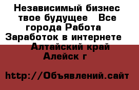 Независимый бизнес-твое будущее - Все города Работа » Заработок в интернете   . Алтайский край,Алейск г.